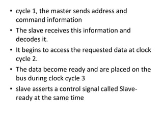• cycle 1, the master sends address and
command information
• The slave receives this information and
decodes it.
• It begins to access the requested data at clock
cycle 2.
• The data become ready and are placed on the
bus during clock cycle 3
• slave asserts a control signal called Slave-
ready at the same time
 