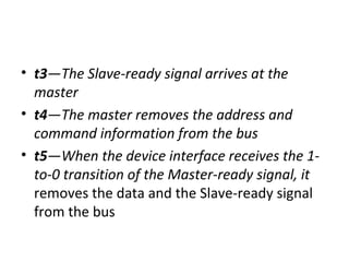 • t3—The Slave-ready signal arrives at the
master
• t4—The master removes the address and
command information from the bus
• t5—When the device interface receives the 1-
to-0 transition of the Master-ready signal, it
removes the data and the Slave-ready signal
from the bus
 