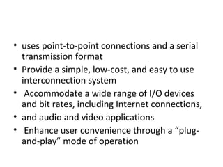 • uses point-to-point connections and a serial
transmission format
• Provide a simple, low-cost, and easy to use
interconnection system
• Accommodate a wide range of I/O devices
and bit rates, including Internet connections,
• and audio and video applications
• Enhance user convenience through a “plug-
and-play” mode of operation
 