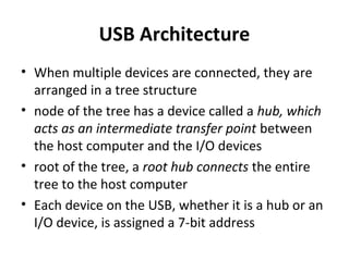 USB Architecture
• When multiple devices are connected, they are
arranged in a tree structure
• node of the tree has a device called a hub, which
acts as an intermediate transfer point between
the host computer and the I/O devices
• root of the tree, a root hub connects the entire
tree to the host computer
• Each device on the USB, whether it is a hub or an
I/O device, is assigned a 7-bit address
 