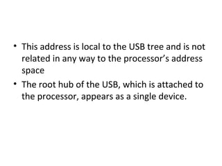 • This address is local to the USB tree and is not
related in any way to the processor’s address
space
• The root hub of the USB, which is attached to
the processor, appears as a single device.
 