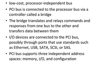 • low-cost, processor-independent bus
• PCI bus is connected to the processor bus via a
controller called a bridge
• The bridge translates and relays commands and
responses from one bus to the other and
transfers data between them
• I/O devices are connected to the PCI bus,
possibly through ports that use standards such
as Ethernet, USB, SATA, SCSI, or SAS.
• PCI bus supports three independent address
spaces: memory, I/O, and configuration
 