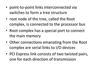 • point-to-point links interconnected via
switches to form a tree structure
• root node of the tree, called the Root
complex, is connected to the processor bus
• Root complex has a special port to connect
the main memory
• Other connections emanating from the Root
complex are serial links to I/O devices
• PCI Express link consists of two twisted pairs,
one for each direction of transmission
 