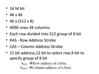 • 16 M bit
• 4K x 4K
• 4K x (512 x 8)
• 4096 rows 4K columns
• Each row divided into 512 group of 8 bit
• RAS - Row Address Strobe
• CAS – Column Address Strobe
• 21 bit address,12 bit to select row,9 bit to
specify group of 8 bit
 