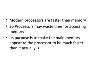 • Modern processors are faster than memory
• So Processors may waste time for accessing
memory
• Its purpose is to make the main memory
appear to the processor to be much faster
than it actually is
 