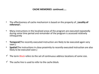 CACHE MEMORIES continued…..
• The effectiveness of cache mechanism is based on the property of „Locality of
reference’.
• Many instructions in the localized areas of the program are executed repeatedly
during some time period and remainder of the program is accessed relatively
infrequently
• Temporal(The recently executed instruction are likely to be executed again very
soon.)
• Spatial(The instructions in close proximity to recently executed instruction are also
likely to be executed soon.)
 The term Block refers to the set of continuous address locations of some size.
 The cache line is used to refer to the cache block.
 