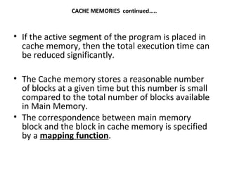 CACHE MEMORIES continued…..
• If the active segment of the program is placed in
cache memory, then the total execution time can
be reduced significantly.
• The Cache memory stores a reasonable number
of blocks at a given time but this number is small
compared to the total number of blocks available
in Main Memory.
• The correspondence between main memory
block and the block in cache memory is specified
by a mapping function.
 