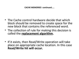 CACHE MEMORIES continued…..
• The Cache control hardware decide that which
block should be removed to create space for the
new block that contains the referenced word.
• The collection of rule for making this decision is
called the replacement algorithm.
• If it exists, then Read/Write operation will take
place on appropriate cache location. In this case
Read/Write hit will occur.
 
