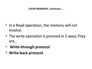 CACHE MEMORIES continued…..
• In a Read operation, the memory will not
involve.
• The write operation is proceed in 2 ways.They
are,
• Write-through protocol
• Write-back protocol
 