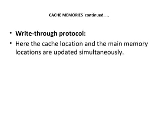 CACHE MEMORIES continued…..
• Write-through protocol:
• Here the cache location and the main memory
locations are updated simultaneously.
 