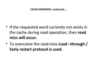 CACHE MEMORIES continued…..
• If the requested word currently not exists in
the cache during read operation, then read
miss will occur.
• To overcome the read miss Load –through /
Early restart protocol is used.
 