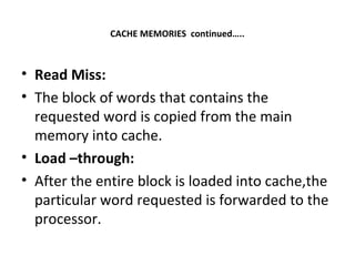 CACHE MEMORIES continued…..
• Read Miss:
• The block of words that contains the
requested word is copied from the main
memory into cache.
• Load –through:
• After the entire block is loaded into cache,the
particular word requested is forwarded to the
processor.
 