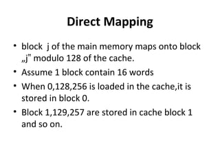 Direct Mapping
• block j of the main memory maps onto block
„j modulo 128 of the cache.‟
• Assume 1 block contain 16 words
• When 0,128,256 is loaded in the cache,it is
stored in block 0.
• Block 1,129,257 are stored in cache block 1
and so on.
 