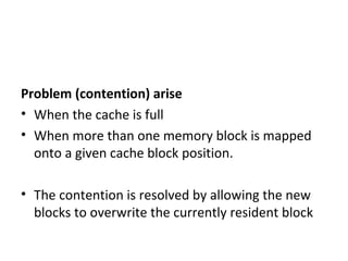 Problem (contention) arise
• When the cache is full
• When more than one memory block is mapped
onto a given cache block position.
• The contention is resolved by allowing the new
blocks to overwrite the currently resident block
 