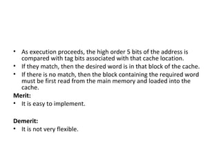 • As execution proceeds, the high order 5 bits of the address is
compared with tag bits associated with that cache location.
• If they match, then the desired word is in that block of the cache.
• If there is no match, then the block containing the required word
must be first read from the main memory and loaded into the
cache.
Merit:
• It is easy to implement.
Demerit:
• It is not very flexible.
 