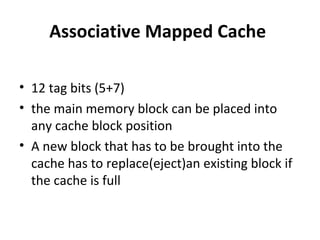 Associative Mapped Cache
• 12 tag bits (5+7)
• the main memory block can be placed into
any cache block position
• A new block that has to be brought into the
cache has to replace(eject)an existing block if
the cache is full
 