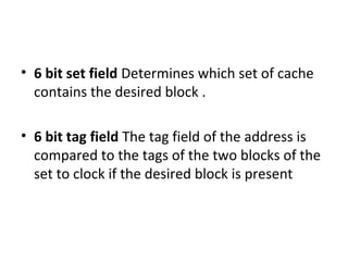 • 6 bit set field Determines which set of cache
contains the desired block .
• 6 bit tag field The tag field of the address is
compared to the tags of the two blocks of the
set to clock if the desired block is present
 