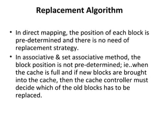 Replacement Algorithm
• In direct mapping, the position of each block is
pre-determined and there is no need of
replacement strategy.
• In associative & set associative method, the
block position is not pre-determined; ie..when
the cache is full and if new blocks are brought
into the cache, then the cache controller must
decide which of the old blocks has to be
replaced.
 
