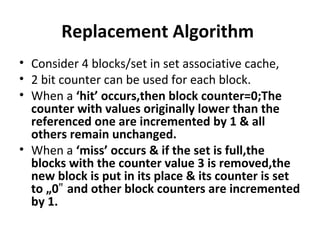 Replacement Algorithm
• Consider 4 blocks/set in set associative cache,
• 2 bit counter can be used for each block.
• When a ‘hit’ occurs,then block counter=0;The
counter with values originally lower than the
referenced one are incremented by 1 & all
others remain unchanged.
• When a ‘miss’ occurs & if the set is full,the
blocks with the counter value 3 is removed,the
new block is put in its place & its counter is set
to „0 and other block counters are incremented‟
by 1.
 