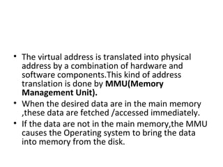 • The virtual address is translated into physical
address by a combination of hardware and
software components.This kind of address
translation is done by MMU(Memory
Management Unit).
• When the desired data are in the main memory
,these data are fetched /accessed immediately.
• If the data are not in the main memory,the MMU
causes the Operating system to bring the data
into memory from the disk.
 