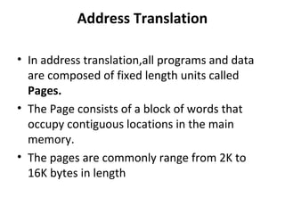 Address Translation
• In address translation,all programs and data
are composed of fixed length units called
Pages.
• The Page consists of a block of words that
occupy contiguous locations in the main
memory.
• The pages are commonly range from 2K to
16K bytes in length
 
