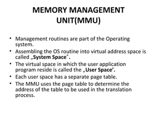 MEMORY MANAGEMENT
UNIT(MMU)
• Management routines are part of the Operating
system.
• Assembling the OS routine into virtual address space is
called „System Space .‟
• The virtual space in which the user application
program reside is called the „User Space’.
• Each user space has a separate page table.
• The MMU uses the page table to determine the
address of the table to be used in the translation
process.
 