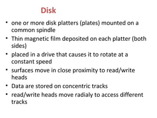 Disk
• one or more disk platters (plates) mounted on a
common spindle
• Thin magnetic film deposited on each platter (both
sides)
• placed in a drive that causes it to rotate at a
constant speed
• surfaces move in close proximity to read/write
heads
• Data are stored on concentric tracks
• read/write heads move radialy to access different
tracks
 