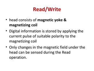 Read/Write
• head consists of magnetic yoke &
magnetizing coil
• Digital information is stored by applying the
current pulse of suitable polarity to the
magnetizing coil
• Only changes in the magnetic field under the
head can be sensed during the Read
operation.
 