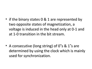 • if the binary states 0 & 1 are represented by
two opposite states of magnetization, a
voltage is induced in the head only at 0-1 and
at 1-0 transition in the bit stream.
• A consecutive (long string) of 0 s & 1 s are‟ ‟
determined by using the clock which is mainly
used for synchronization.
 
