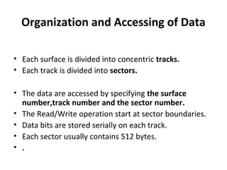 Organization and Accessing of Data
• Each surface is divided into concentric tracks.
• Each track is divided into sectors.
• The data are accessed by specifying the surface
number,track number and the sector number.
• The Read/Write operation start at sector boundaries.
• Data bits are stored serially on each track.
• Each sector usually contains 512 bytes.
• .
 