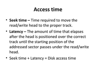 Access time
• Seek time – Time required to move the
read/write head to the proper track.
• Latency – The amount of time that elapses
after the head is positioned over the correct
track until the starting position of the
addressed sector passes under the read/write
head.
• Seek time + Latency = Disk access time
 