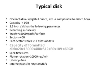 Typical disk
• One inch disk- weight=1 ounce, size -> comparable to match book
• Capacity -> 1GB
• 3.5 inch disk has the following parameter
• Recording surface=20
• Tracks=15000 tracks/surface
• Sectors=400.
• Each sector stores 512 bytes of data
• Capacity of formatted
disk=20x15000x400x512=60x109 =60GB
• Seek time=3ms
• Platter rotation=10000 rev/min
• Latency=3ms
• Internet transfer rate=34MB/s
 