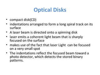 Optical Disks
• compact disk(CD)
• indentations arranged to form a long spiral track on its
surface
• A laser beam is directed onto a spinning disk
• laser emits a coherent light beam that is sharply
focused on the surface
• makes use of the fact that laser Light can be focused
on a very small spot
• The indentations reflect the focused beam toward a
photo detector, which detects the stored binary
patterns.
 