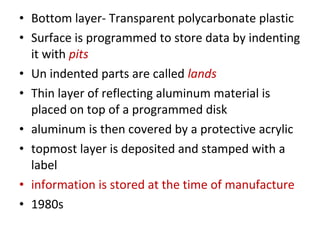 • Bottom layer- Transparent polycarbonate plastic
• Surface is programmed to store data by indenting
it with pits
• Un indented parts are called lands
• Thin layer of reflecting aluminum material is
placed on top of a programmed disk
• aluminum is then covered by a protective acrylic
• topmost layer is deposited and stamped with a
label
• information is stored at the time of manufacture
• 1980s
 