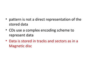 • pattern is not a direct representation of the
stored data
• CDs use a complex encoding scheme to
represent data
• Data is stored in tracks and sectors as in a
Magnetic disc
 