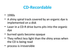 CD-Recordable
• 1990s
• A shiny spiral track covered by an organic dye is
implemented on a disk
• Laser in a CD-R drive burns pits into the organic
dye
• burned spots become opaque
• They reflect less light than the shiny areas when
the CD is being read
• process is irreversible
 