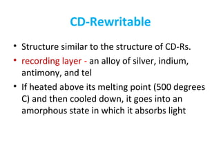 CD-Rewritable
• Structure similar to the structure of CD-Rs.
• recording layer - an alloy of silver, indium,
antimony, and tel
• If heated above its melting point (500 degrees
C) and then cooled down, it goes into an
amorphous state in which it absorbs light
 