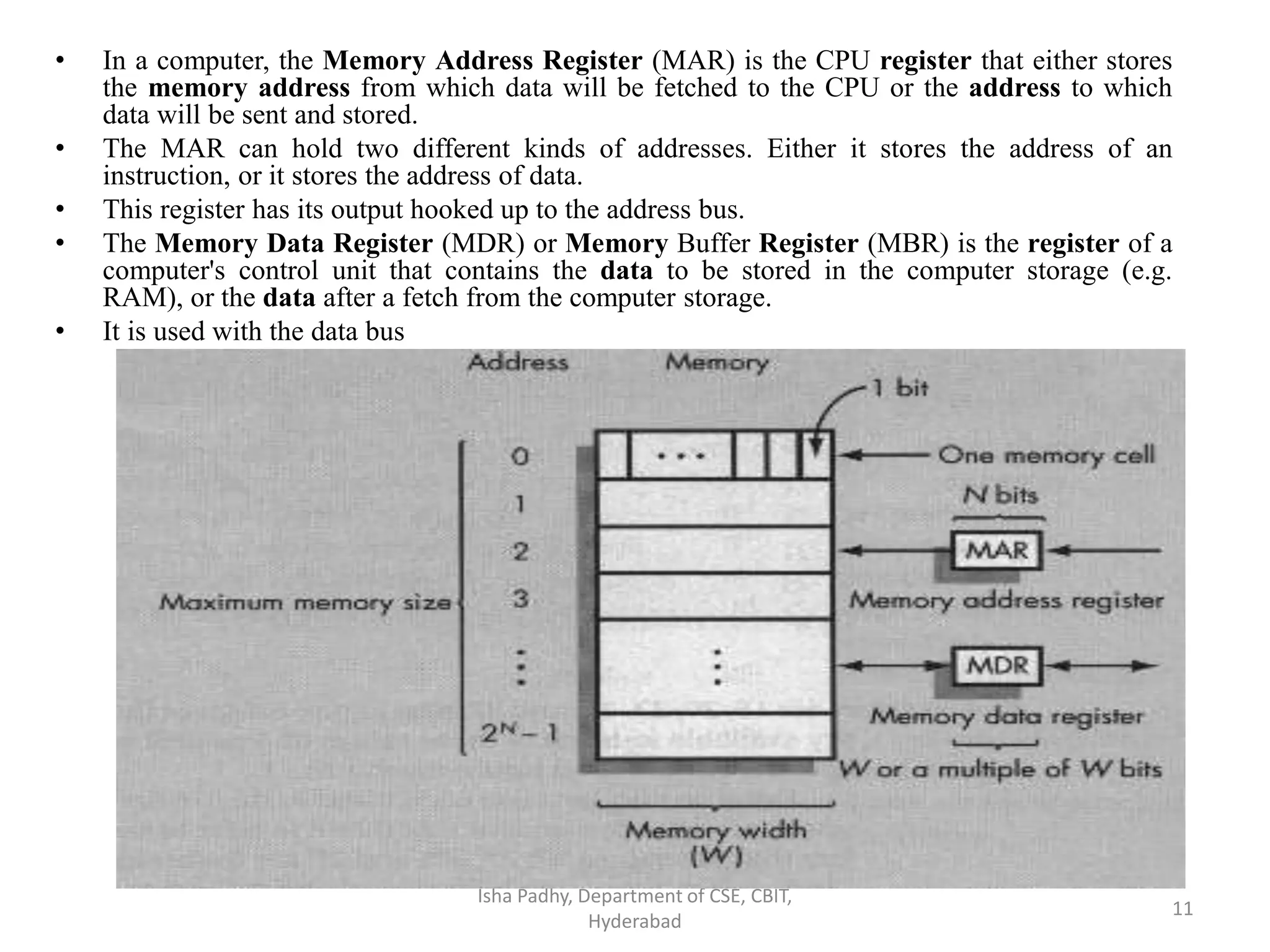 • In a computer, the Memory Address Register (MAR) is the CPU register that either stores
the memory address from which data will be fetched to the CPU or the address to which
data will be sent and stored.
• The MAR can hold two different kinds of addresses. Either it stores the address of an
instruction, or it stores the address of data.
• This register has its output hooked up to the address bus.
• The Memory Data Register (MDR) or Memory Buffer Register (MBR) is the register of a
computer's control unit that contains the data to be stored in the computer storage (e.g.
RAM), or the data after a fetch from the computer storage.
• It is used with the data bus
Isha Padhy, Department of CSE, CBIT,
Hyderabad
11
 