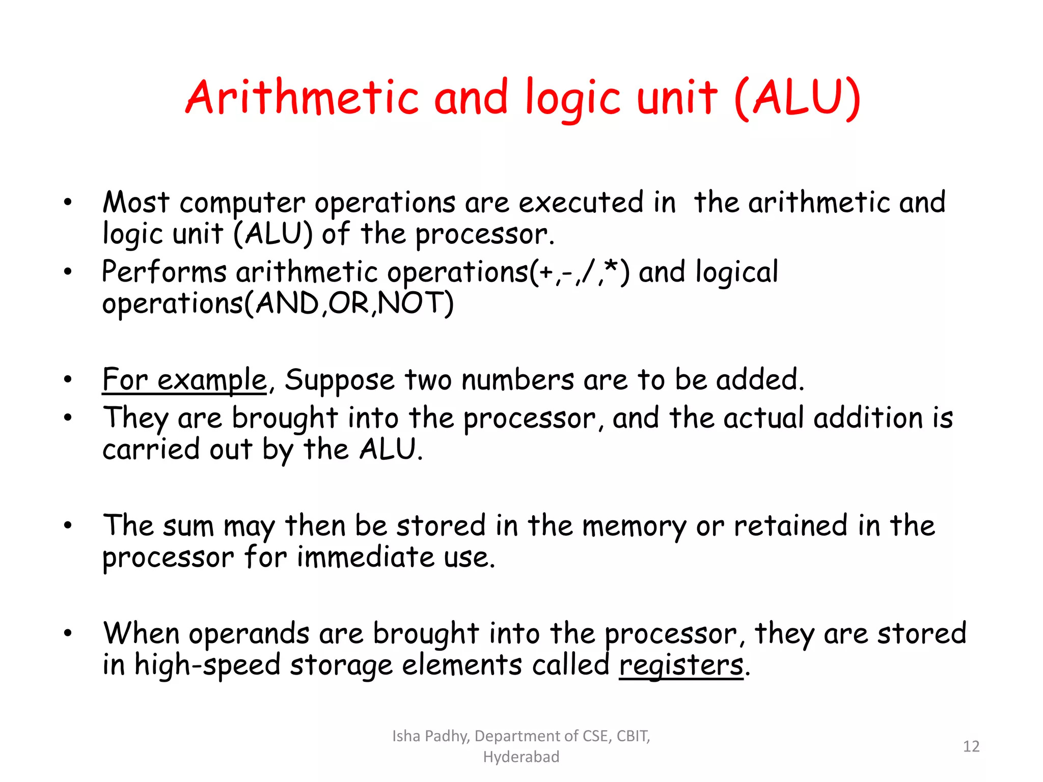 Arithmetic and logic unit (ALU)
• Most computer operations are executed in the arithmetic and
logic unit (ALU) of the processor.
• Performs arithmetic operations(+,-,/,*) and logical
operations(AND,OR,NOT)
• For example, Suppose two numbers are to be added.
• They are brought into the processor, and the actual addition is
carried out by the ALU.
• The sum may then be stored in the memory or retained in the
processor for immediate use.
• When operands are brought into the processor, they are stored
in high-speed storage elements called registers.
Isha Padhy, Department of CSE, CBIT,
Hyderabad
12
 