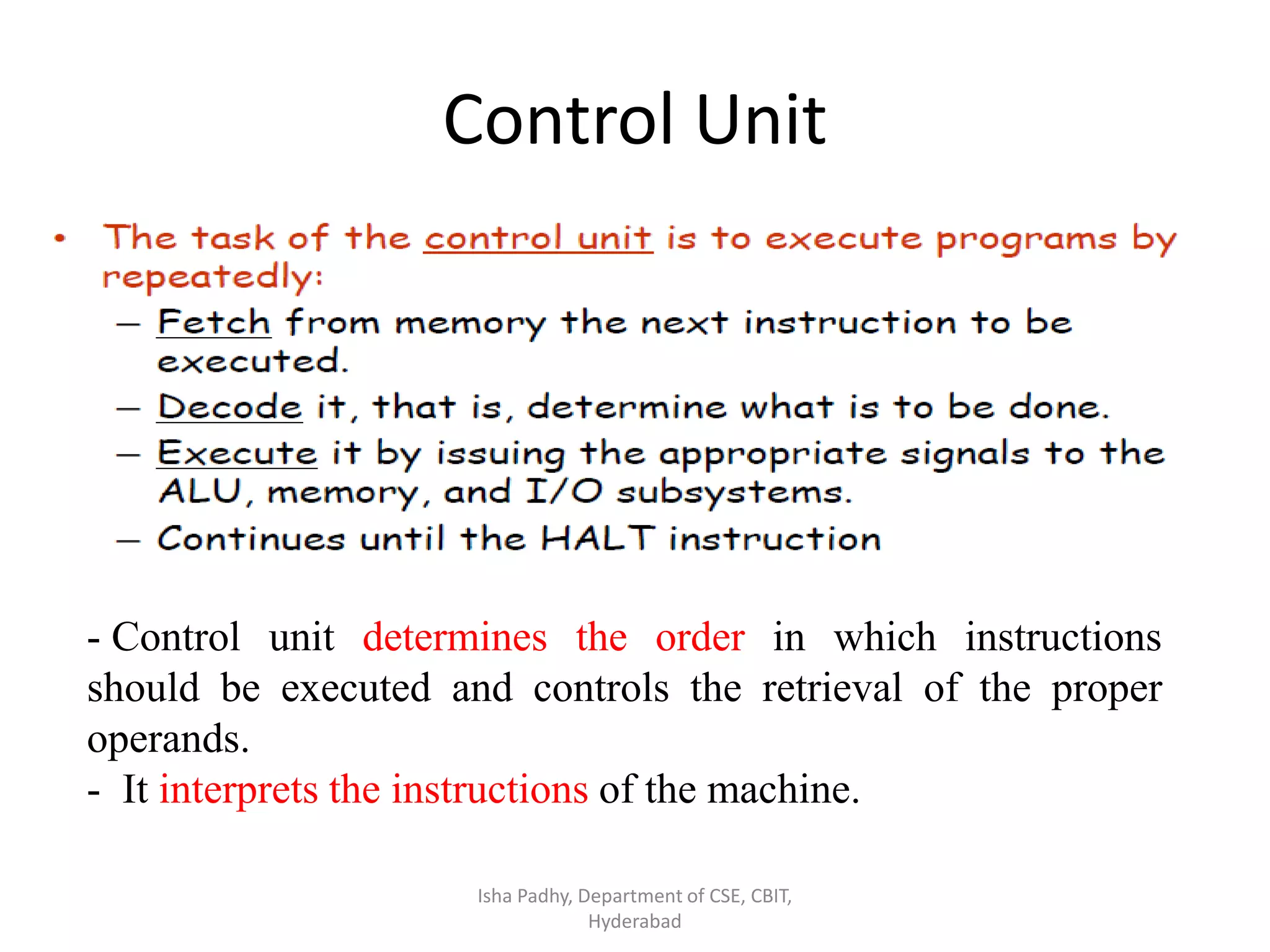 Control Unit
Isha Padhy, Department of CSE, CBIT,
Hyderabad
- Control unit determines the order in which instructions
should be executed and controls the retrieval of the proper
operands.
- It interprets the instructions of the machine.
 