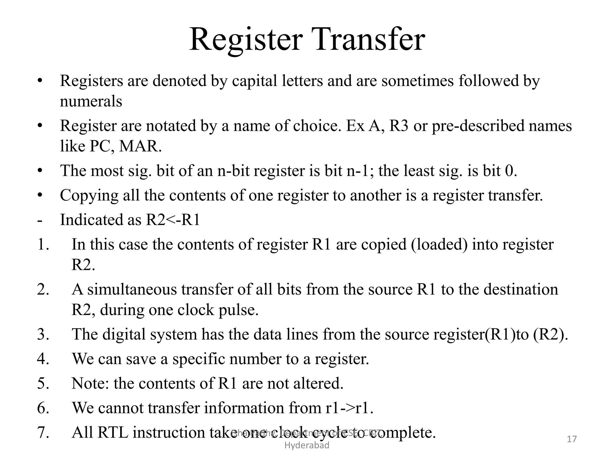 Register Transfer
• Registers are denoted by capital letters and are sometimes followed by
numerals
• Register are notated by a name of choice. Ex A, R3 or pre-described names
like PC, MAR.
• The most sig. bit of an n-bit register is bit n-1; the least sig. is bit 0.
• Copying all the contents of one register to another is a register transfer.
- Indicated as R2<-R1
1. In this case the contents of register R1 are copied (loaded) into register
R2.
2. A simultaneous transfer of all bits from the source R1 to the destination
R2, during one clock pulse.
3. The digital system has the data lines from the source register(R1)to (R2).
4. We can save a specific number to a register.
5. Note: the contents of R1 are not altered.
6. We cannot transfer information from r1->r1.
7. All RTL instruction take one clock cycle to complete.Isha Padhy, Department of CSE, CBIT,
Hyderabad
17
 