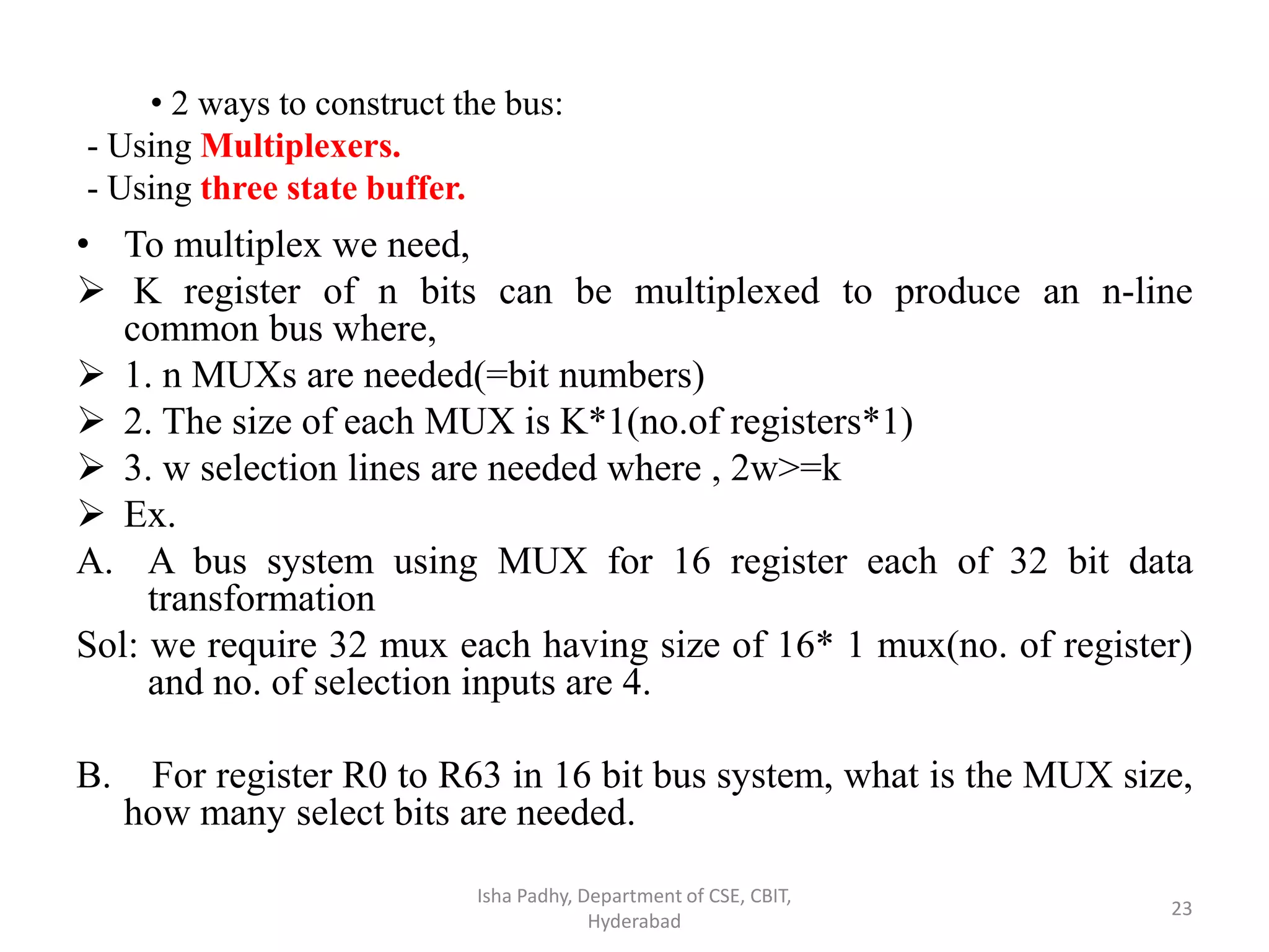 • To multiplex we need,
 K register of n bits can be multiplexed to produce an n-line
common bus where,
 1. n MUXs are needed(=bit numbers)
 2. The size of each MUX is K*1(no.of registers*1)
 3. w selection lines are needed where , 2w>=k
 Ex.
A. A bus system using MUX for 16 register each of 32 bit data
transformation
Sol: we require 32 mux each having size of 16* 1 mux(no. of register)
and no. of selection inputs are 4.
B. For register R0 to R63 in 16 bit bus system, what is the MUX size,
how many select bits are needed.
Isha Padhy, Department of CSE, CBIT,
Hyderabad
23
• 2 ways to construct the bus:
- Using Multiplexers.
- Using three state buffer.
 