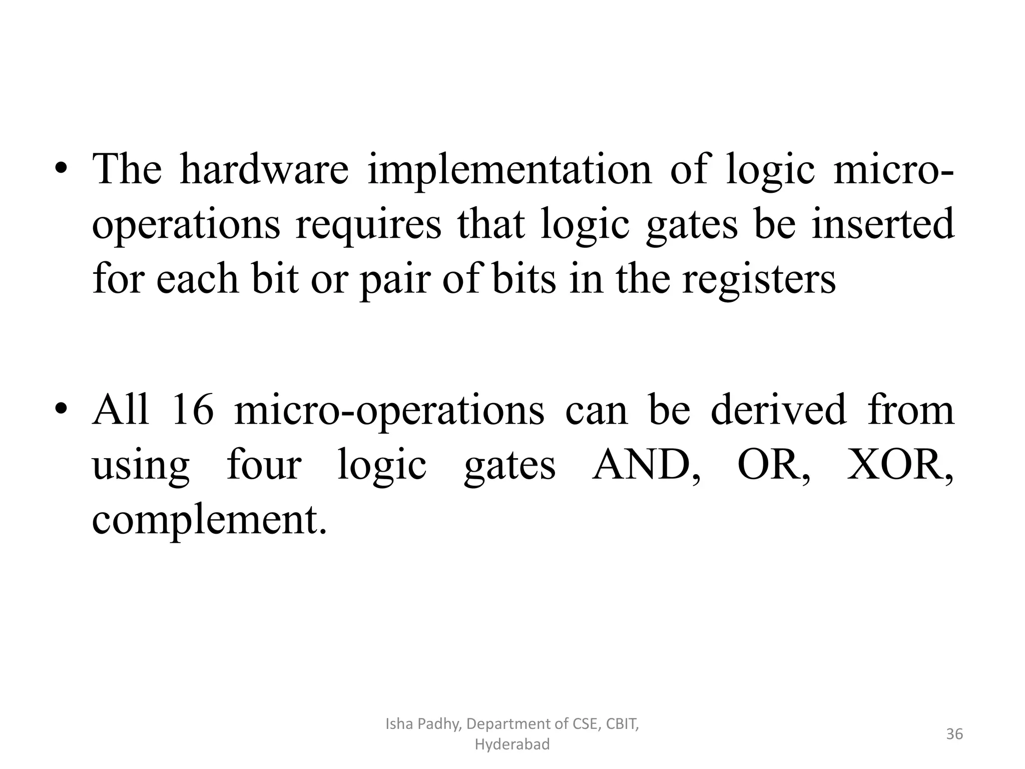 • The hardware implementation of logic micro-
operations requires that logic gates be inserted
for each bit or pair of bits in the registers
• All 16 micro-operations can be derived from
using four logic gates AND, OR, XOR,
complement.
Isha Padhy, Department of CSE, CBIT,
Hyderabad
36
 