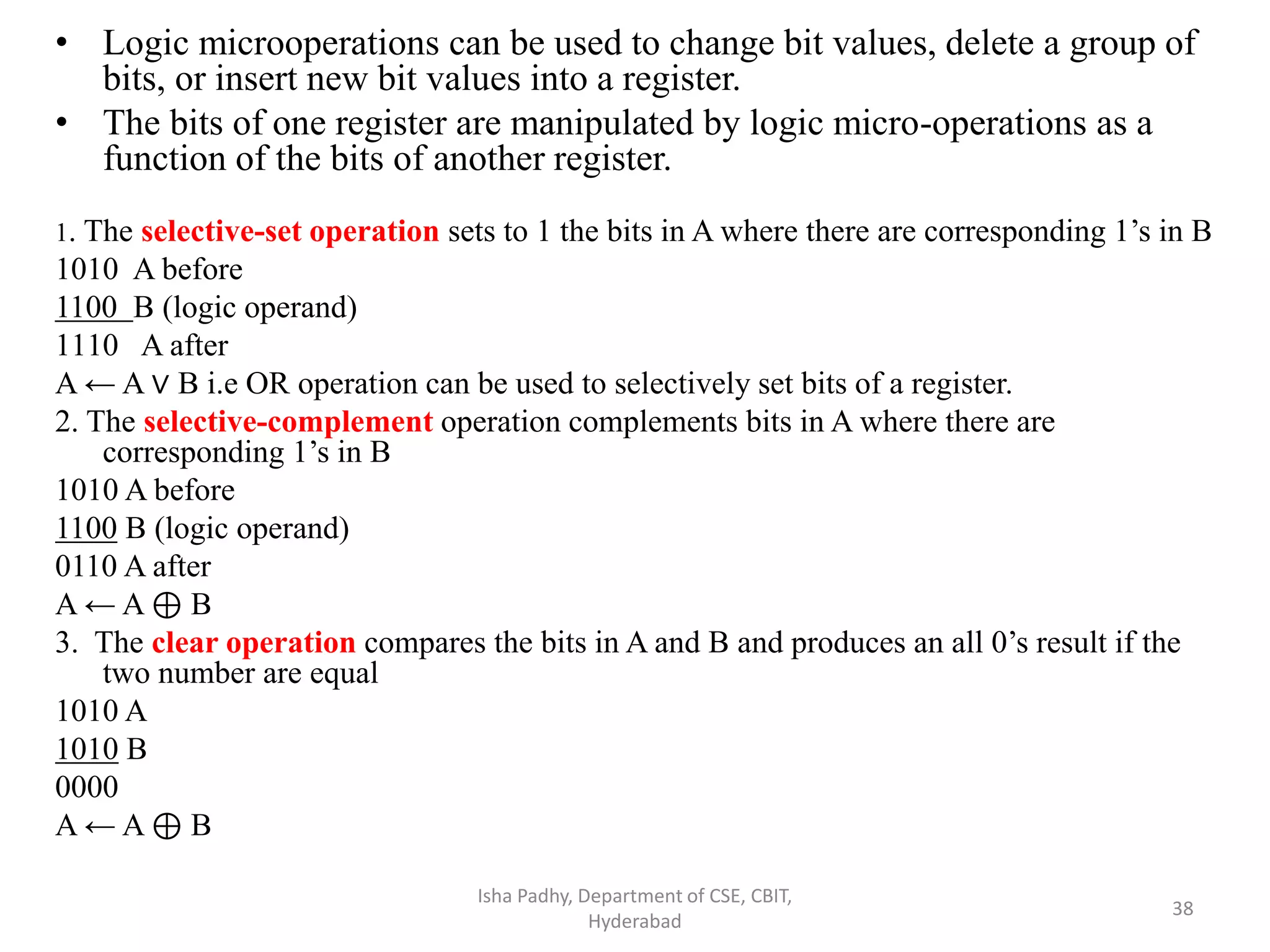 • Logic microoperations can be used to change bit values, delete a group of
bits, or insert new bit values into a register.
• The bits of one register are manipulated by logic micro-operations as a
function of the bits of another register.
1. The selective-set operation sets to 1 the bits in A where there are corresponding 1’s in B
1010 A before
1100 B (logic operand)
1110 A after
A ← A ∨ B i.e OR operation can be used to selectively set bits of a register.
2. The selective-complement operation complements bits in A where there are
corresponding 1’s in B
1010 A before
1100 B (logic operand)
0110 A after
A ← A ⊕ B
3. The clear operation compares the bits in A and B and produces an all 0’s result if the
two number are equal
1010 A
1010 B
0000
A ← A ⊕ B
Isha Padhy, Department of CSE, CBIT,
Hyderabad
38
 