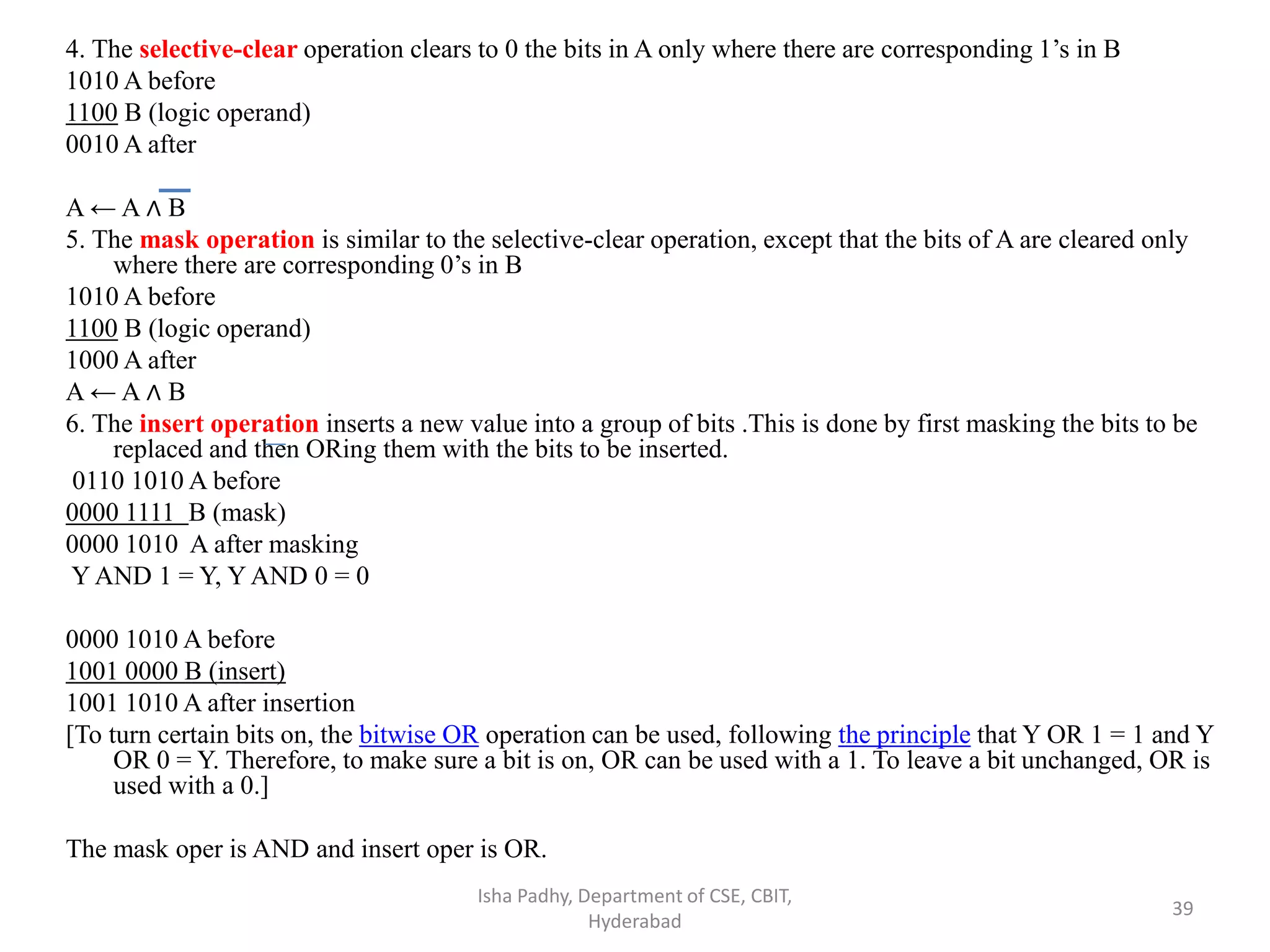 4. The selective-clear operation clears to 0 the bits in A only where there are corresponding 1’s in B
1010 A before
1100 B (logic operand)
0010 A after
A ← A ∧ B
5. The mask operation is similar to the selective-clear operation, except that the bits of A are cleared only
where there are corresponding 0’s in B
1010 A before
1100 B (logic operand)
1000 A after
A ← A ∧ B
6. The insert operation inserts a new value into a group of bits .This is done by first masking the bits to be
replaced and then ORing them with the bits to be inserted.
0110 1010 A before
0000 1111 B (mask)
0000 1010 A after masking
Y AND 1 = Y, Y AND 0 = 0
0000 1010 A before
1001 0000 B (insert)
1001 1010 A after insertion
[To turn certain bits on, the bitwise OR operation can be used, following the principle that Y OR 1 = 1 and Y
OR 0 = Y. Therefore, to make sure a bit is on, OR can be used with a 1. To leave a bit unchanged, OR is
used with a 0.]
The mask oper is AND and insert oper is OR.
Isha Padhy, Department of CSE, CBIT,
Hyderabad
39
 