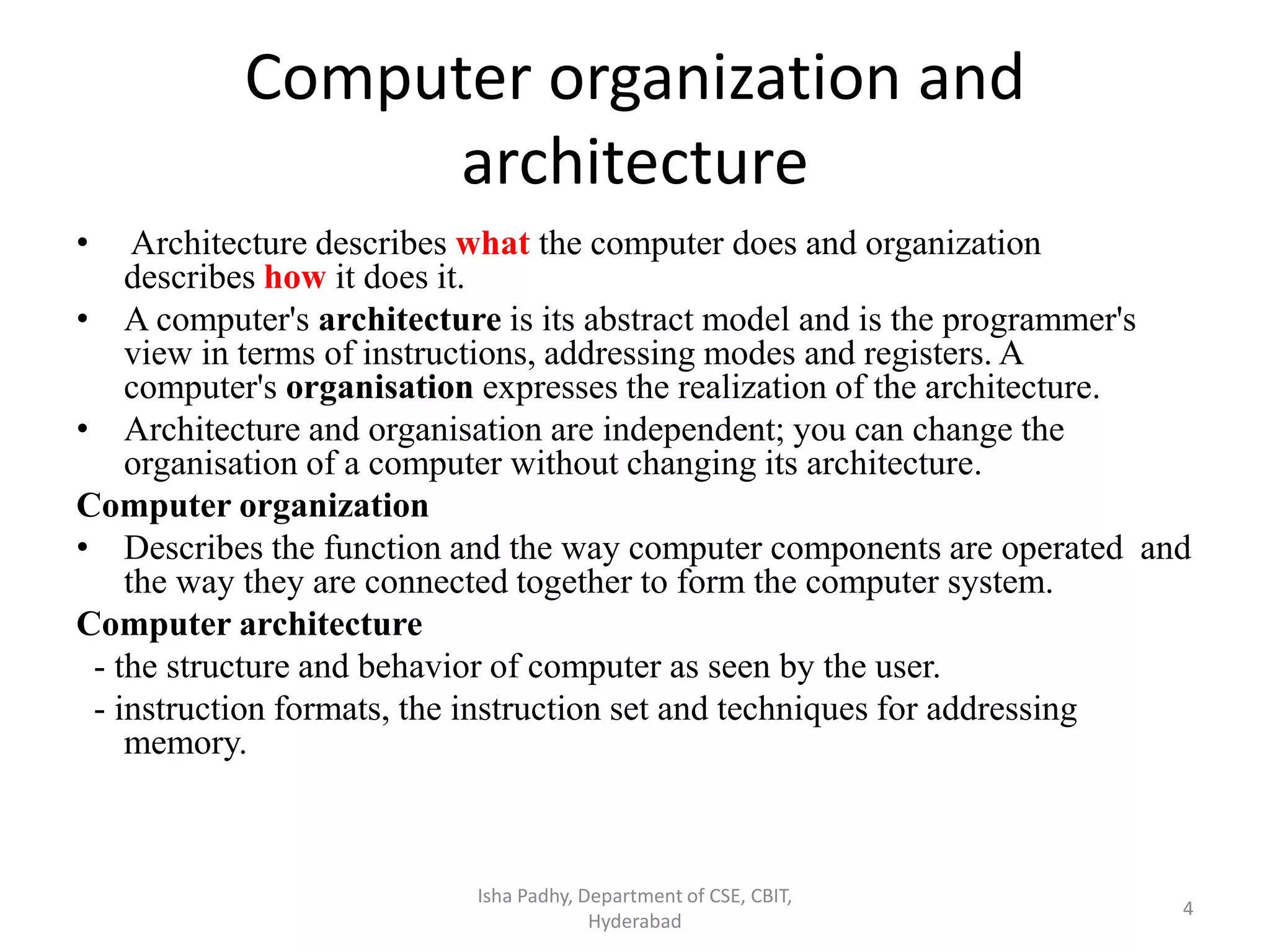Computer organization and
architecture
• Architecture describes what the computer does and organization
describes how it does it.
• A computer's architecture is its abstract model and is the programmer's
view in terms of instructions, addressing modes and registers. A
computer's organisation expresses the realization of the architecture.
• Architecture and organisation are independent; you can change the
organisation of a computer without changing its architecture.
Computer organization
• Describes the function and the way computer components are operated and
the way they are connected together to form the computer system.
Computer architecture
- the structure and behavior of computer as seen by the user.
- instruction formats, the instruction set and techniques for addressing
memory.
Isha Padhy, Department of CSE, CBIT,
Hyderabad
4
 