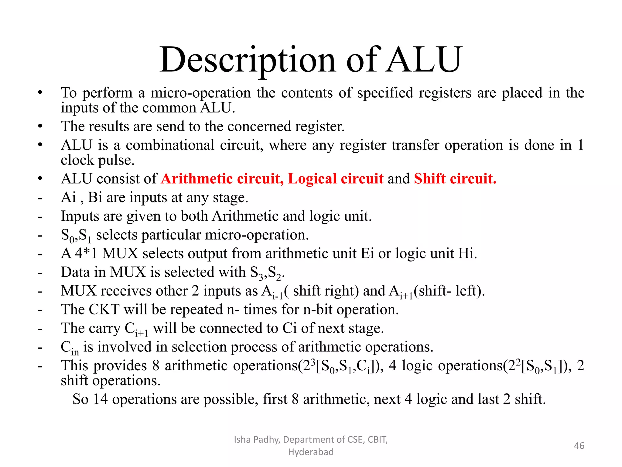 Description of ALU
• To perform a micro-operation the contents of specified registers are placed in the
inputs of the common ALU.
• The results are send to the concerned register.
• ALU is a combinational circuit, where any register transfer operation is done in 1
clock pulse.
• ALU consist of Arithmetic circuit, Logical circuit and Shift circuit.
- Ai , Bi are inputs at any stage.
- Inputs are given to both Arithmetic and logic unit.
- S0,S1 selects particular micro-operation.
- A 4*1 MUX selects output from arithmetic unit Ei or logic unit Hi.
- Data in MUX is selected with S3,S2.
- MUX receives other 2 inputs as Ai-1( shift right) and Ai+1(shift- left).
- The CKT will be repeated n- times for n-bit operation.
- The carry Ci+1 will be connected to Ci of next stage.
- Cin is involved in selection process of arithmetic operations.
- This provides 8 arithmetic operations(23[S0,S1,Ci]), 4 logic operations(22[S0,S1]), 2
shift operations.
So 14 operations are possible, first 8 arithmetic, next 4 logic and last 2 shift.
Isha Padhy, Department of CSE, CBIT,
Hyderabad
46
 