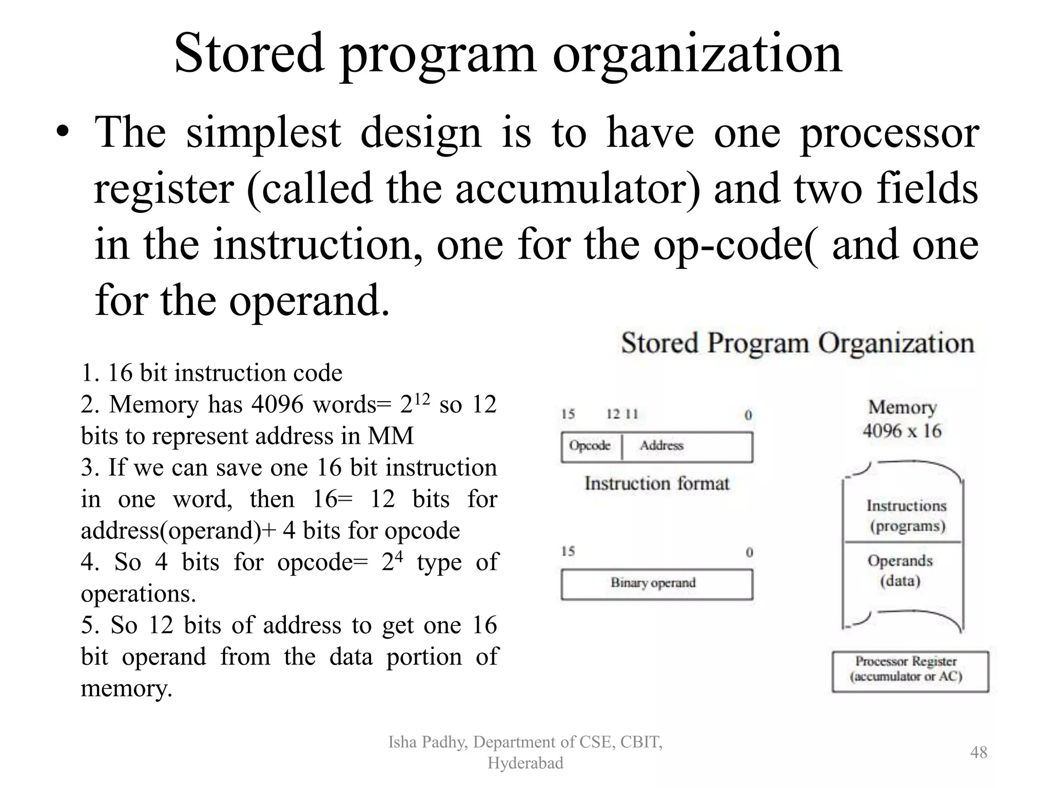 Stored program organization
• The simplest design is to have one processor
register (called the accumulator) and two fields
in the instruction, one for the op-code( and one
for the operand.
Isha Padhy, Department of CSE, CBIT,
Hyderabad
48
1. 16 bit instruction code
2. Memory has 4096 words= 212 so 12
bits to represent address in MM
3. If we can save one 16 bit instruction
in one word, then 16= 12 bits for
address(operand)+ 4 bits for opcode
4. So 4 bits for opcode= 24 type of
operations.
5. So 12 bits of address to get one 16
bit operand from the data portion of
memory.
 