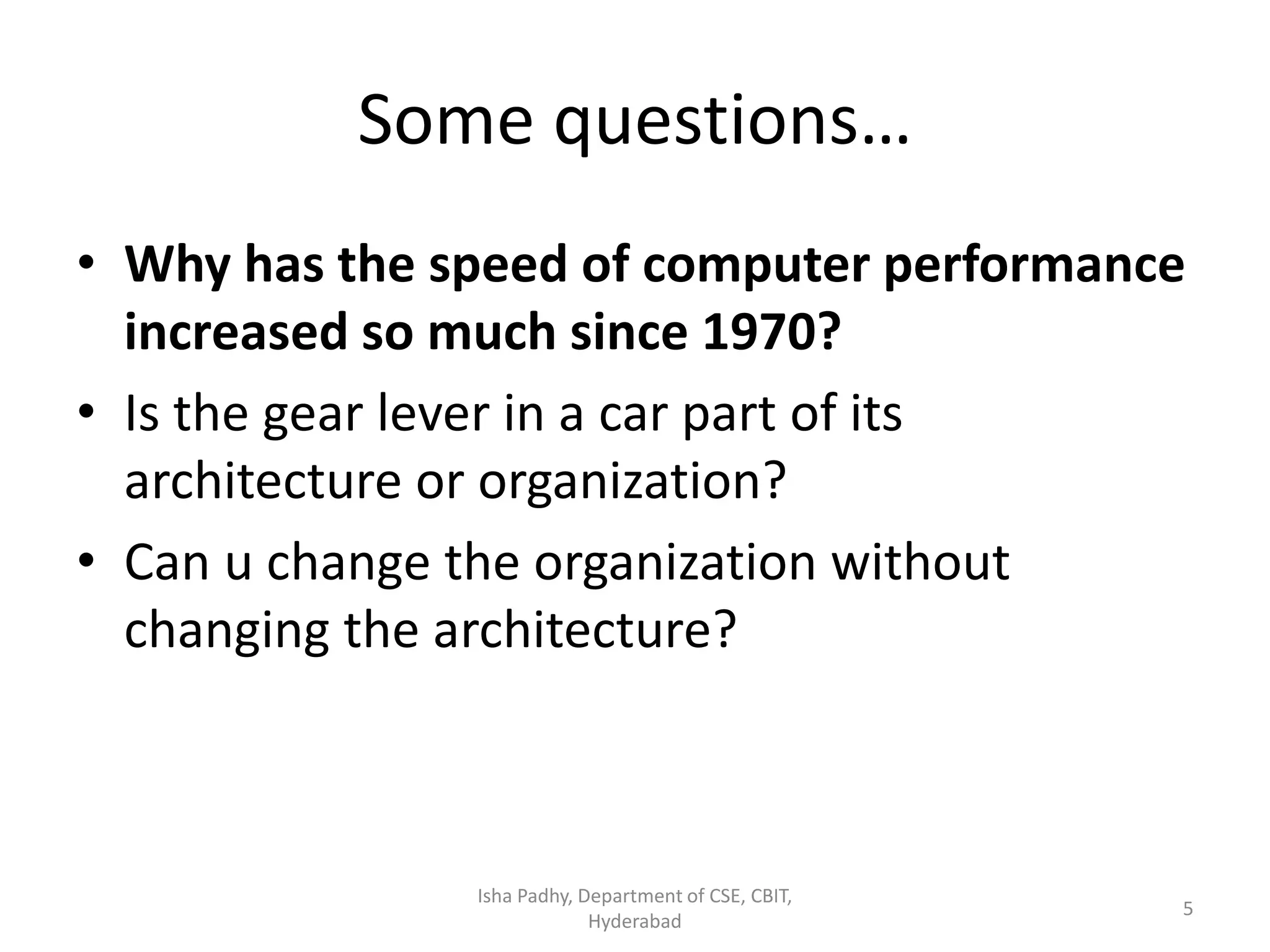 Some questions…
• Why has the speed of computer performance
increased so much since 1970?
• Is the gear lever in a car part of its
architecture or organization?
• Can u change the organization without
changing the architecture?
Isha Padhy, Department of CSE, CBIT,
Hyderabad
5
 