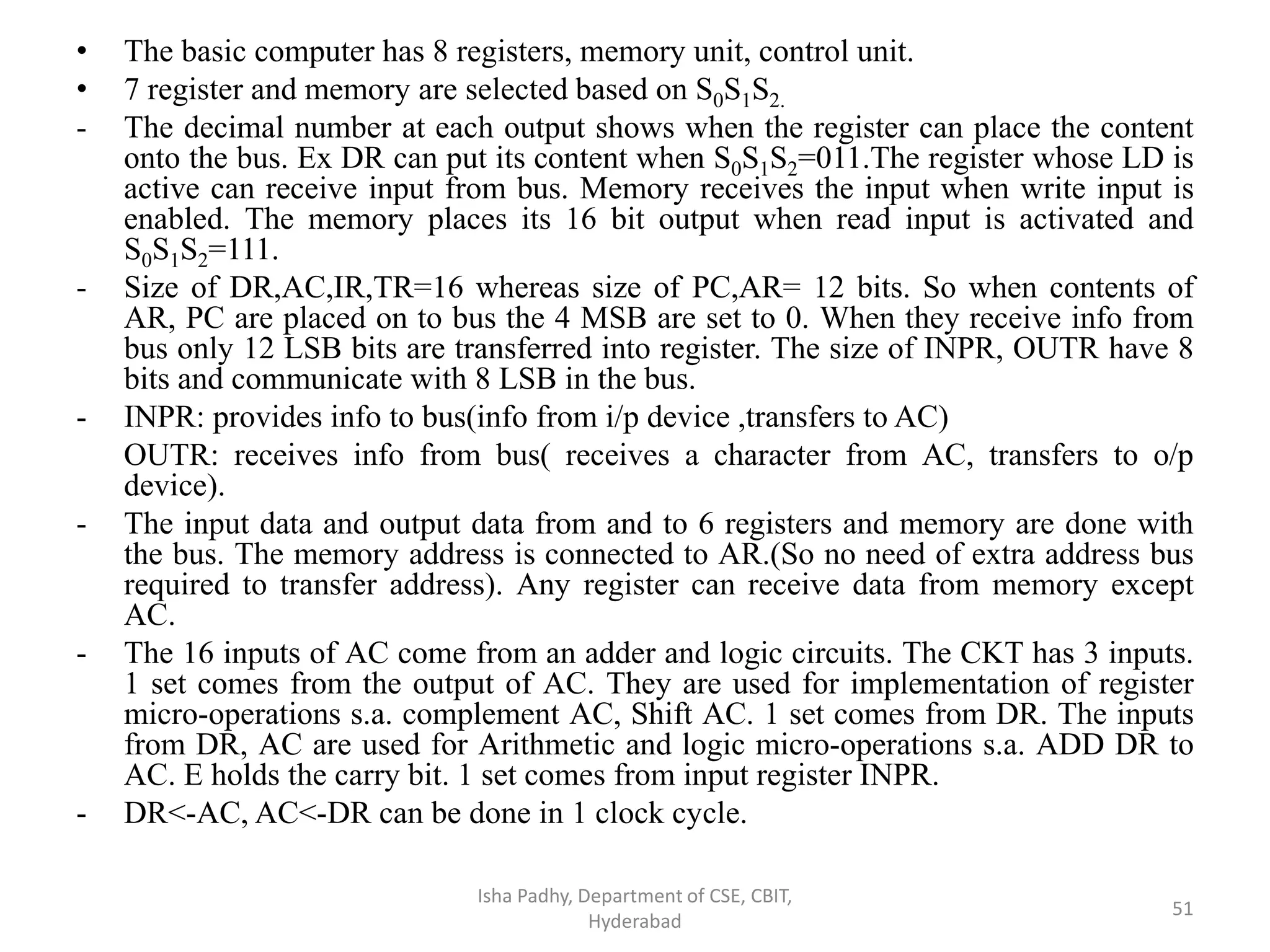 • The basic computer has 8 registers, memory unit, control unit.
• 7 register and memory are selected based on S0S1S2.
- The decimal number at each output shows when the register can place the content
onto the bus. Ex DR can put its content when S0S1S2=011.The register whose LD is
active can receive input from bus. Memory receives the input when write input is
enabled. The memory places its 16 bit output when read input is activated and
S0S1S2=111.
- Size of DR,AC,IR,TR=16 whereas size of PC,AR= 12 bits. So when contents of
AR, PC are placed on to bus the 4 MSB are set to 0. When they receive info from
bus only 12 LSB bits are transferred into register. The size of INPR, OUTR have 8
bits and communicate with 8 LSB in the bus.
- INPR: provides info to bus(info from i/p device ,transfers to AC)
OUTR: receives info from bus( receives a character from AC, transfers to o/p
device).
- The input data and output data from and to 6 registers and memory are done with
the bus. The memory address is connected to AR.(So no need of extra address bus
required to transfer address). Any register can receive data from memory except
AC.
- The 16 inputs of AC come from an adder and logic circuits. The CKT has 3 inputs.
1 set comes from the output of AC. They are used for implementation of register
micro-operations s.a. complement AC, Shift AC. 1 set comes from DR. The inputs
from DR, AC are used for Arithmetic and logic micro-operations s.a. ADD DR to
AC. E holds the carry bit. 1 set comes from input register INPR.
- DR<-AC, AC<-DR can be done in 1 clock cycle.
Isha Padhy, Department of CSE, CBIT,
Hyderabad
51
 